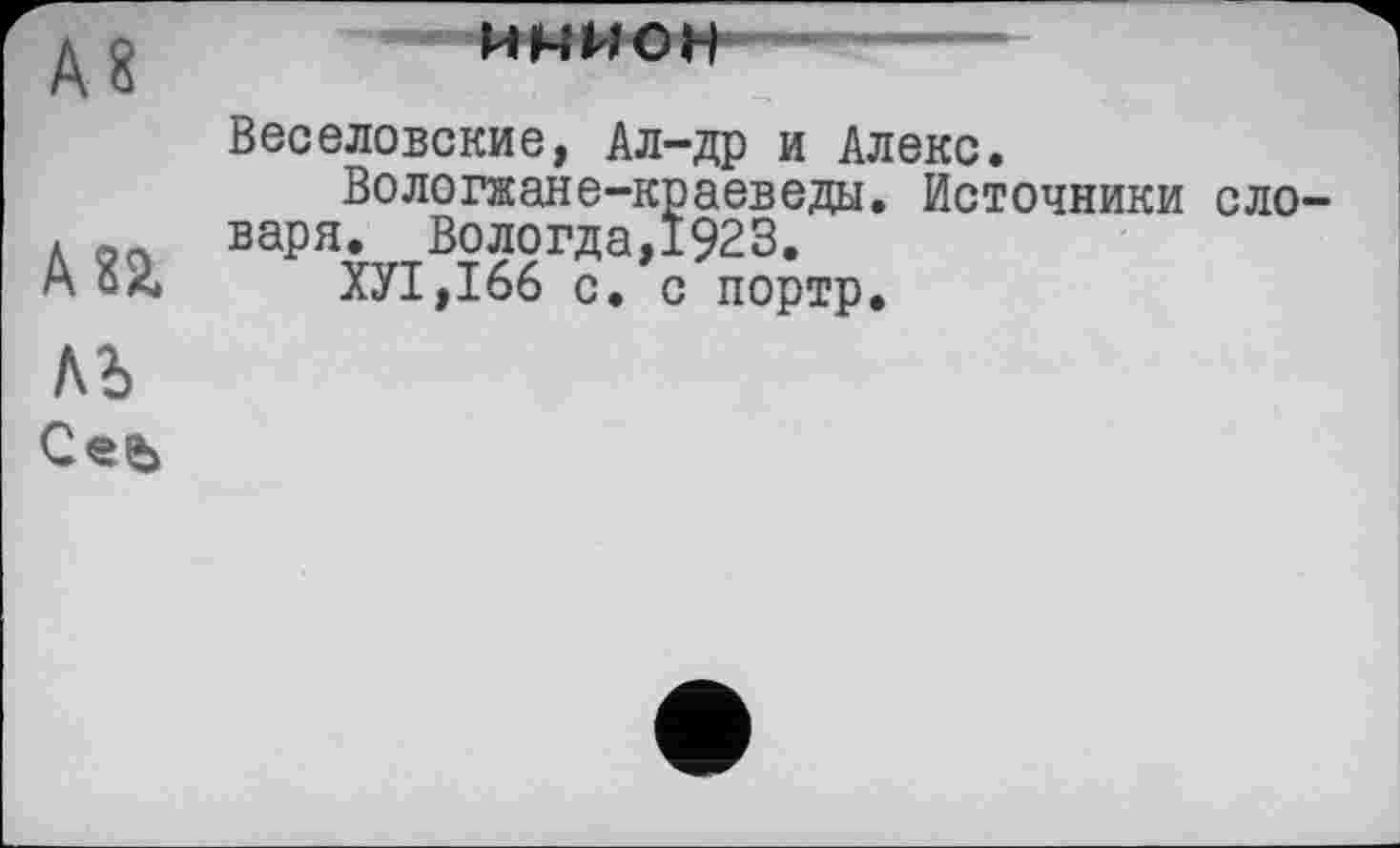 ﻿А8
AU
инион
Веселовские, Ал-др и Алекс.
Вологжане-краеведы. Источники словаря. Вологда,1923.
ХУ1,166 с. с портр.
ЛЬ